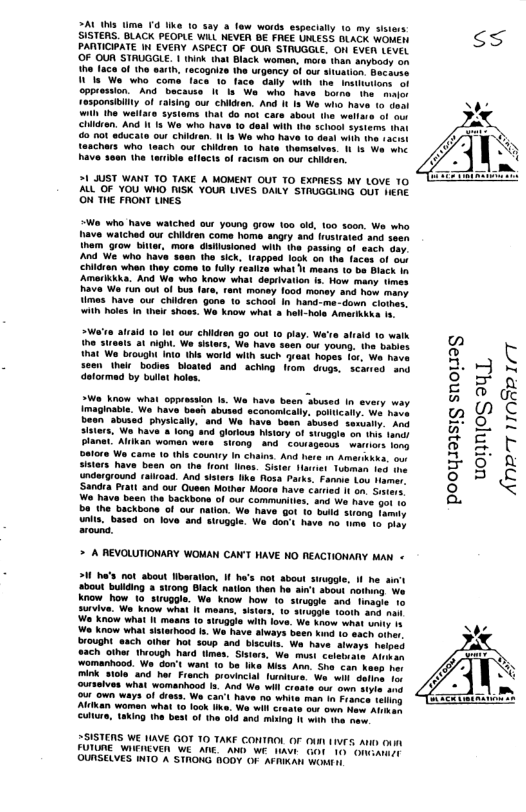 ZAL WS lime 4 Uk 10 say & fow words especilly 1o my ss SISTERS. BLACK PEOPLE WiLL NEVER BE FREE WESS BUACK WONEN ss PARTICIATE i EVEAY ASPECT OF OUR STAUGGLE, O EVER LEVEL  ‘OF OUR STRUGGLE. 1 think that Biack woman, more han nybody on  the Iace of the sarih recogize the wrgency of our  Wl Wo who coma Taca.  oppiassion.” And because ne major 1e3ponsibity of ralsing ou chikdren. And 1 Is We who have o daal i he wellare ‘sysioms that G0 not care sbout the wellare Children. And I s We who have 10 deal with the school systen o 0ot sducate ow chikdren I s We wh have i tne saciat 1aachars who 1each our chidren 1o hate thamsotves. 1 13 e whe Bave Sean he trible aflects of racism on ou chieen.  1 JUST WANT TO TAKE A MOMENT OUT TO EXPIESS MY LOVE 10 AL OF YOU WHO ISK YOUR LIVES DALY STRUGGLING OUT HENE ON THE FRONT LNES  *Wa who have waiched out youn) orow 100 od, 160 3000, We who have watched out children come home angry and Insirated and seon them row biler, mora’diilusioned with the pasing of sach Gay And We who have saan the sick, Irapped logk on the faces of o childran when they come 1o fily feailze what  means 10 bo Black b Amerikkika. And We who know what depeivatn 1. How many nmes Rava Wa 1un out of bus far, ramt money 1o maney and how many imas have our children gane 10 schoot In hand-me-down <lomes ith hles I thek shows. We know what 5 hll-hols Amerkina ¥  >Wa’ta aliaid 10 lat ow childien go out o play. We’ie ah  EEALILEITL AN » it Wa b o 1 ward wih such yese ropes o bave seen heir bodies bloated and aching rom dugs, scaned and e ] N detormad by bulet holes. 2 z A TR 5 - magiabie. We have besn sbusnd sconsmicaty. somcaty. we tavs 02 ) C SeanShused yscaly. and We have boen dooed senary. an o} O, = S e e e S S R 8 2 © i county n chans. And hare o Amaribas o L 5 e ol e i ol T S’ 8 5 & r Moora have caried It on. Sisters. 9 mamunities. and We have gor a  Do the backbone of our natlon. We ave g0t 1o bl treng. famiy unlt. based on love. and suuogle. Wa. don’s have no e 1o pray  > A REVOLUTIONARY WOMAN CAN’T HAVE HO REACTIONANY AN «  2 ha’s not about Wberation, I ha’s not sbout siuogl e bout bulling  st0ng Black natlon then he i’ sbout nong Wo. Know how 10 struggle. W know how 1o sirvagle. and finagie 1o survive. We know what It moans, sitars. 10 srepste tooth ang na  ‘Wo Know what Il masns 1o irugoie with love, Wa know what uniy 1 We know what sisiehood . We have aways been hon 1o each oiper Drought. aach oihar hat soup and biscuts, Wa have. tweys. haiped e5ch olher Ihiough Nard imes. Sistara, We. must celebuats. Alvsan ‘womanhood. Wa’don’ want 10 be liks Miss Ann She Can Keeh rer mink sicle and hor Franch o il dalna ot  ot own waya of dres. W car’ have no whits man in rane sl A woman what 16 lck e, Wa i Sraats o owr o Aha) Culiure, aking tha best f the 010 4 msing 1t i 1. me  2SISTENS WE IAVE GOT 10 TAKE CONTAOL OF 04 (V5 At onn FUIUNE WIEIEVER WE AE. AND WE 1AW GOt 10 Onearndt OUNSELYES INIO A STRONG BODY OF AFAIAN Wont  